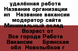 удалённая работа › Название организации ­ ип › Название вакансии ­ модератор сайта › Минимальный оклад ­ 39 500 › Возраст от ­ 18 - Все города Работа » Вакансии   . Брянская обл.,Новозыбков г.